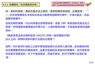 B-20
四、原材料使用，應依先進先出之原則，使用時應依其用途 , 正確使用。
---- 近年來陸續發生多家知名食品大廠使用過期原料事件，冷凍水產品、肉品
過期改標事件。
若有足夠的規模，可以利用進出貨管理系統，或是 ERP 系統協助先進先出之
管理。然而還是依賴適當的作業方式、人員的教育訓練，才能避免使用到過期
原料。
《餐飲業食品安全管制系統 (HACCP) 評核一致性釋疑手冊》
p53, Q36: 原物料該如何進行先進先出管理 ?
說明 : 可於食材外包裝上以簽字筆或是貼標方式註明入庫日期 , 並依據食材有
效日期調整原物料的擺放順序 , 並盡可能縮短各項食材的周轉率。若可控制食
材為當天凌晨或前一天下午進貨驗收 , 而當天用完 , 則可不需標示且易於追
溯。
《食品良好衛生規範準則》 (20180621 草案 )
附表三 食品製造業者製程管理及品質管制基準9-2-a 採購驗收（含供應廠商評核）
 