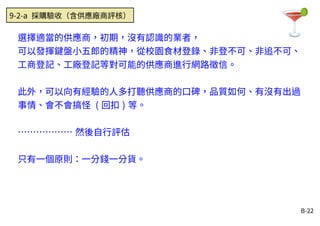 B-22
選擇適當的供應商，初期，沒有認識的業者，
可以發揮鍵盤小五郎的精神，從校園食材登錄、非登不可、非追不可、
工商登記、工廠登記等對可能的供應商進行網路徵信。
此外，可以向有經驗的人多打聽供應商的口碑，品質如何、有沒有出過
事情、會不會搞怪 ( 回扣 ) 等。
……………… 然後自行評估
只有一個原則：一分錢一分貨。
9-2-a 採購驗收（含供應廠商評核）
 