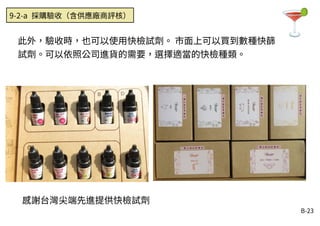 B-23
此外，驗收時，也可以使用快檢試劑。 市面上可以買到數種快篩
試劑。可以依照公司進貨的需要，選擇適當的快檢種類。
9-2-a 採購驗收（含供應廠商評核）
感謝台灣尖端先進提供快檢試劑
 