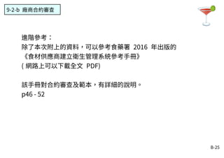 B-25
9-2-b 廠商合約審查
進階參考：
除了本次附上的資料，可以參考食藥署 2016 年出版的
《食材供應商建立衛生管理系統參考手冊》
( 網路上可以下載全文 PDF)
該手冊對合約審查及範本，有詳細的說明。
p46 - 52
 