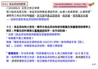 B-27
《食品良好衛生規範準則》 (20180621 草案 )
附表三 食品製造業者製程管理及品質管制基準
◎20180621 公告之修正草案
第六點改為第五點，食品添加物應設專區貯放 , 由專人負責管理 , 以專冊登
載使用之食品添加物種類、許可證或產品登錄號、進貨量、使用量及存量
---- 這部份是對食品添加物的管理說明
十三、食品添加物之使用，應符合食品添加物使用範圍及限量暨規格標準之
規定；秤量及投料應建立重複檢核程序，並作成紀錄。
* 法規《食品添加物使用範圍及限量暨規格標準》
* 味精要不要三專管理？
根據「餐飲業食品安全管制系統 (HACCP) 評核一致性釋疑手冊【第二
版】」之說明：味精是食品添加物，需要三專管理
* 重複檢核：作法有多種，阿原建議可以在 A 員工稱取完畢，由 B 員工協
助，依照標準作業之內容，檢查食品添加物之品項是否正確、取用量是否正
確、使用對象是否正確等。皆正確後才把食品添加物加到原料。
9-2-c 食品添加物管理
 