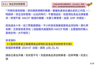 B-28
* 阿原的查核經驗：部份頗具規模的餐廳，整罐色素放在爐灶前的工作區，
問廚師，完全沒有管理。以往的時代，不重視這些。但是現在食品法規會要
求，即使不是 HACCP 驗證的餐廳，也要三專管理，這是 GHP 的規定。
因為過去十年，從三聚氰胺開始，不少的食安風暴是跟食品添加物，跟化學
有關，尤其是惡意添加 ( 這點跟先進國家的 HACCP 制度，主要面對的敵人
是微生物，大不相同 )
參考資料
《小型烘焙業者正確選擇食品原物料及食品添加物參考手冊》
衛福部食藥署 2014-07 出版。請見 p30, 31, 41
請各位拿出手機，到非登不可，到查詢食品添加物業者，找苯甲酸、紅色七
號
《食品良好衛生規範準則》 (20180621 草案 )
附表三 食品製造業者製程管理及品質管制基準
9-2-c 食品添加物管理
 