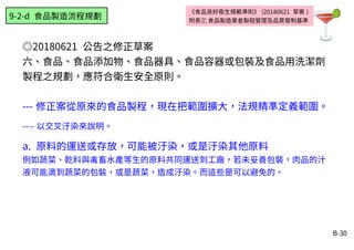 B-30
《食品良好衛生規範準則》 (20180621 草案 )
附表三 食品製造業者製程管理及品質管制基準
◎20180621 公告之修正草案
六、食品、食品添加物、食品器具、食品容器或包裝及食品用洗潔劑
製程之規劃，應符合衛生安全原則。
--- 修正案從原來的食品製程，現在把範圍擴大，法規精準定義範圍。
---- 以交叉汙染來說明。
a. 原料的運送或存放，可能被汙染，或是汙染其他原料
例如蔬菜、乾料與禽畜水產等生的原料共同運送到工廠，若未妥善包裝，肉品的汁
液可能滴到蔬菜的包裝，或是蔬菜，造成汙染。而這些是可以避免的。
9-2-d 食品製造流程規劃
 