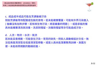 B-32
c. 成品或半成品可能在烹調後被汙染
例如烹調後等待配膳或包裝的食物，若未能確實覆蓋，可能有外界污染進入
( 後續沒有加熱步驟，若有微生物汙染，將是嚴重的問題 ) ，或是承裝的餐
具未能確實清洗與消毒、洗潔劑殘留、消毒劑殘留等亦可能造成汙染。
d. 人流、物流、水流、氣流
若未能妥善規劃，可能發生汙染。常見的缺失，例如人員動線設計欠佳，無
法從高度清潔區往低度清潔區移動。或是人員未能落實教育訓練，貪圖方
便，未能依照規劃的動線前進。
《食品良好衛生規範準則》 (20180621 草案 )
附表三 食品製造業者製程管理及品質管制基準
 