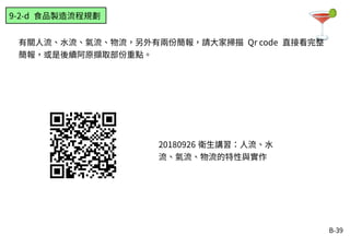 B-39
有關人流、水流、氣流、物流，另外有兩份簡報，請大家掃描 Qr code 直接看完整
簡報，或是後續阿原擷取部份重點。
9-2-d 食品製造流程規劃
20180926 衛生講習：人流、水
流、氣流、物流的特性與實作
 