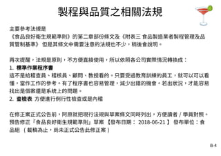 B-4
製程與品質之相關法規
主要參考法規是
《食品良好衛生規範準則》的第二章部份條文及《附表三 食品製造業者製程管理及品
質管制基準》 但是其條文中需要注意的法規也不少，稍後會說明。
再次提醒，法規是原則，不方便直接使用，所以依照各公司實際情況轉換成：
1. 標準作業程序書
這不是給稽查員、稽核員、顧問、教授看的。只要受過教育訓練的員工，就可以可以看
懂，當作工作的參考。有了程序書也容易管理，減少出錯的機會。若出狀況，才能容易
找出是個案還是系統上的問題。
2. 查檢表 方便進行例行性檢查或是內稽
在修正案正式公告前，阿原就把現行法規與草案條文同時列出，方便讀者 / 學員對照。
預告修正「食品良好衛生規範準則」草案 【發布日期： 2018-06-21 】 發布單位：食
品組 ( 截稿為止，尚未正式公告此修正案 )
 