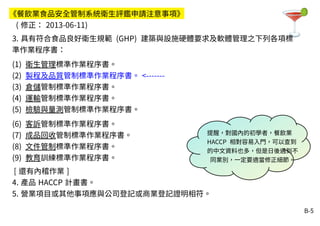 B-5
3. 具有符合食品良好衛生規範 (GHP) 建築與設施硬體要求及軟體管理之下列各項標
準作業程序書：
(1) 衛生管理標準作業程序書。
(2) 製程及品質管制標準作業程序書。 <-------
(3) 倉儲管制標準作業程序書。
(4) 運輸管制標準作業程序書。
(5) 檢驗與量測管制標準作業程序書。
(6) 客訴管制標準作業程序書。
(7) 成品回收管制標準作業程序書。
(8) 文件管制標準作業程序書。
(9) 教育訓練標準作業程序書。
[ 還有內稽作業 ]
4. 產品 HACCP 計畫書。
5. 營業項目或其他事項應與公司登記或商業登記證明相符。
《餐飲業食品安全管制系統衛生評鑑申請注意事項》
( 修正： 2013-06-11)
提醒，對國內的初學者，餐飲業
HACCP 相對容易入門，可以查到
的中文資料也多，但是日後遇到不
同業別，一定要適當修正細節。
 