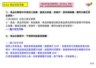 B-52
《食品良好衛生規範準則》 (20180621 草案 )
附表三 食品製造業者製程管理及品質管制基準
八、食品在製程中所使用之設備、器具及容器，其操作、使用與維護，應符合衛生安
全原則。
◎20180621 公告之修正草案
七、食品、食品添加物、食品器具、食品容器或包裝及食品用洗潔劑在製程中所使用
之設備、器具及容器，其操作、使用與維護，應符合衛生安全原則。
---- 減少交叉汙染
九、食品在製程中，不得與地面直接接觸。
---- 減少交叉汙染
理想上所有食品、餐飲業者無論規模，都要遵守 GHP 。但是經常可見餐飲業者在製
程中，將半成品或成品直接置於地面。或是原料供應者，直接把食材放在餐廳外的地
板，甚至放在馬路旁的水溝蓋，都是沒有落實 GHP 。
也曾見過團膳公司的人員，先將餐桶置於地面，取下推車，才放推車上。
9-2-e 防止交叉污染
 