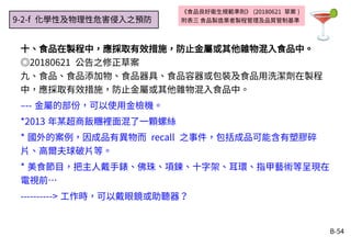 B-54
《食品良好衛生規範準則》 (20180621 草案 )
附表三 食品製造業者製程管理及品質管制基準
十、食品在製程中，應採取有效措施，防止金屬或其他雜物混入食品中。
◎20180621 公告之修正草案
九、食品、食品添加物、食品器具、食品容器或包裝及食品用洗潔劑在製程
中，應採取有效措施，防止金屬或其他雜物混入食品中。
–-- 金屬的部份，可以使用金檢機。
*2013 年某超商飯糰裡面混了一顆螺絲
* 國外的案例，因成品有異物而 recall 之事件，包括成品可能含有塑膠碎
片、高爾夫球破片等。
* 美食節目，把主人戴手錶、佛珠、項鍊、十字架、耳環、指甲藝術等呈現在
電視前…
----------> 工作時，可以戴眼鏡或助聽器？
9-2-f 化學性及物理性危害侵入之預防
 