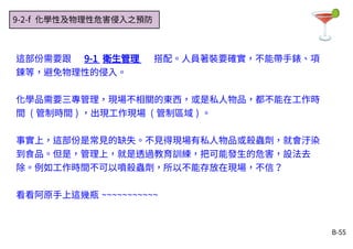 B-55
9-2-f 化學性及物理性危害侵入之預防
這部份需要跟 9-1 衛生管理 搭配。人員著裝要確實，不能帶手錶、項
鍊等，避免物理性的侵入。
化學品需要三專管理，現場不相關的東西，或是私人物品，都不能在工作時
間 ( 管制時間 ) ，出現工作現場 ( 管制區域 ) 。
事實上，這部份是常見的缺失。不見得現場有私人物品或殺蟲劑，就會汙染
到食品。但是，管理上，就是透過教育訓練，把可能發生的危害，設法去
除。例如工作時間不可以噴殺蟲劑，所以不能存放在現場，不信？
看看阿原手上這幾瓶 ~~~~~~~~~~~
 