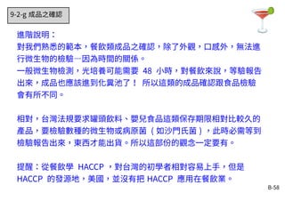 B-58
9-2-g 成品之確認
進階說明：
對我們熟悉的範本，餐飲類成品之確認，除了外觀，口感外，無法進
行微生物的檢驗—因為時間的關係。
一般微生物檢測，光培養可能需要 48 小時，對餐飲來說，等驗報告
出來，成品也應該進到化糞池了！ 所以這類的成品確認跟食品檢驗
會有所不同。
相對，台灣法規要求罐頭飲料、嬰兒食品這類保存期限相對比較久的
產品，要檢驗數種的微生物或病原菌 ( 如沙門氏菌 ) ，此時必需等到
檢驗報告出來，東西才能出貨。所以這部份的觀念一定要有。
提醒：從餐飲學 HACCP ，對台灣的初學者相對容易上手，但是
HACCP 的發源地，美國，並沒有把 HACCP 應用在餐飲業。
 