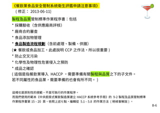 B-6
製程及品質管制標準作業程序書：包括
* 採購驗收（含供應廠商評核）
* 廠商合約審查
* 食品添加物管理
* 食品製造流程規劃（含前處理、製備、供膳）
(★ 餐飲或食品加工，此處說明 CCP 之作法，所以很重要 )
* 防止交叉污染
* 化學性及物理性危害侵入之預防
* 成品之確認
( 這個是指餐飲業導入 HACCP ，需要準備有關製程與品質之下的子文件。
若不同屬性的食品業，需要準備的也會有所不同。 )
《餐飲業食品安全管制系統衛生評鑑申請注意事項》
( 修正： 2013-06-11)
這裡也是原則性的規範，不是可執行的作業程序。
而我們使用的範本《中央廚房式餐飲製造業建立 HACCP 系統參考手冊》的 9-2 製程及品質管制標準
作業程序書第 15 – 20 頁，依照上述七點，編輯從 5.1 – 5.8 的作業方法 ( 稍候會解說 ) 。
 