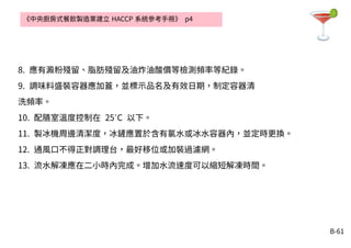 B-61
8. 應有澱粉殘留、脂肪殘留及油炸油酸價等檢測頻率等紀錄。
9. 調味料盛裝容器應加蓋，並標示品名及有效日期，制定容器清
洗頻率。
10. 配膳室溫度控制在 25 C˚ 以下。
11. 製冰機周邊清潔度，冰鏟應置於含有氯水或冰水容器內，並定時更換。
12. 通風口不得正對調理台，最好移位或加裝過濾網。
13. 流水解凍應在二小時內完成。增加水流速度可以縮短解凍時間。
《中央廚房式餐飲製造業建立 HACCP 系統參考手冊》 p4
 
