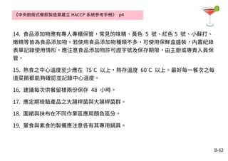 B-62
14. 食品添加物應有專人專櫃保管，常見的味精、黃色 5 號、紅色 5 號、小蘇打、
嫩精等皆為食品添加物。若使用食品添加物種類不多，可使用保鮮盒盛裝，內置紀錄
表單記錄使用情形。應注意食品添加物許可證字號及保存期限，由主廚或專責人員保
管。
15. 熟食之中心溫度至少應在 75 C˚ 以上，熱存溫度 60 C˚ 以上。最好每一餐次之每
道菜餚都能夠確認並記錄中心溫度。
16. 建議每次供餐留樣兩份保存 48 小時。
17. 應定期檢驗產品之大腸桿菌與大腸桿菌群。
18. 圍裙與抹布在不同作業區應用顏色區分。
19. 葷食與素食的製備應注意各有其專用鍋具。
《中央廚房式餐飲製造業建立 HACCP 系統參考手冊》 p4
 