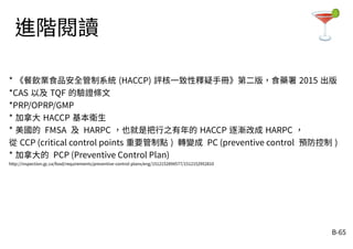 B-65
進階閱讀
* 《餐飲業食品安全管制系統 (HACCP) 評核一致性釋疑手冊》第二版，食藥署 2015 出版
*CAS 以及 TQF 的驗證條文
*PRP/OPRP/GMP
* 加拿大 HACCP 基本衛生
* 美國的 FMSA 及 HARPC ，也就是把行之有年的 HACCP 逐漸改成 HARPC ，
從 CCP (critical control points 重要管制點 ) 轉變成 PC (preventive control 預防控制 )
* 加拿大的 PCP (Preventive Control Plan)
http://inspection.gc.ca/food/requirements/preventive-control-plans/eng/1512152894577/1512152952810
 