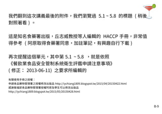 B-9
我們翻到這次講義最後的附件，我們瀏覽過 5.1 ~ 5.8 的標題 ( 稍後
對照著看 ) 。
這是知名食藥署出版，丘志威教授等人編輯的 HACCP 手冊，非常值
得參考 ( 阿原取得食藥署同意，加註筆記，有興趣自行下載 )
再次提醒這個單元，其中第 5.1 ~ 5.8 ，就是依照
《餐飲業食品安全管制系統衛生評鑑申請注意事項》
( 修正： 2013-06-11) 之要求所編輯的
有關使用手冊之授權：
申請食品藥物管理署之授權修改出版品 http://iychiang1809.blogspot.tw/2015/04/20150422.html
感謝衛福部食品藥物管理署授權阿原及學生可以修改出版品
http://iychiang1809.blogspot.tw/2015/05/20150428.html
 