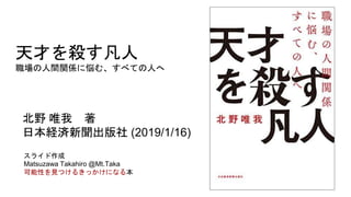 天才を殺す凡人
職場の人間関係に悩む、すべての人へ
北野 唯我 著
日本経済新聞出版社 (2019/1/16)
スライド作成
Matsuzawa Takahiro @Mt.Taka
可能性を見つけるきっかけになる本
 