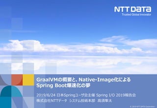 © 2019 NTT DATA Corporation
2019/6/24 日本Springユーザ会主催 Spring I/O 2019報告会
株式会社NTTデータ システム技術本部 高須隼太
GraalVMの概要と、Native-Image化による
Spring Boot爆速化の夢
 