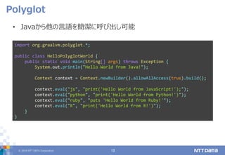 © 2019 NTT DATA Corporation 13
• Javaから他の言語を簡潔に呼び出し可能
Polyglot
import org.graalvm.polyglot.*;
public class HelloPolyglotWorld {
public static void main(String[] args) throws Exception {
System.out.println("Hello World from Java!");
Context context = Context.newBuilder().allowAllAccess(true).build();
context.eval("js", "print('Hello World from JavaScript!');");
context.eval("python", "print('Hello World from Python!')");
context.eval("ruby", "puts 'Hello World from Ruby!'");
context.eval("R", "print('Hello World from R!')");
}
}
 