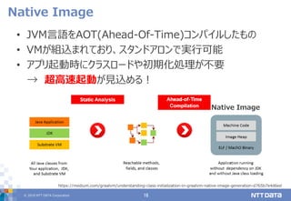 © 2019 NTT DATA Corporation 16
• JVM言語をAOT(Ahead-Of-Time)コンパイルしたもの
• VMが組込まれており、スタンドアロンで実行可能
• アプリ起動時にクラスロードや初期化処理が不要
→ 超高速起動が見込める！
Native Image
https://medium.com/graalvm/understanding-class-initialization-in-graalvm-native-image-generation-d765b7e4d6ed
Native Image
 