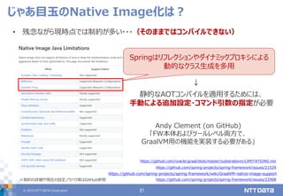 © 2019 NTT DATA Corporation 21
• 残念ながら現時点では制約が多い・・・（そのままではコンパイルできない）
じゃあ目玉のNative Image化は？
https://github.com/oracle/graal/blob/master/substratevm/LIMITATIONS.md
https://github.com/spring-projects/spring-framework/issues/21529
静的なAOTコンパイルを適用するためには、
手動による追加設定・コマンド引数の指定が必要
Springはリフレクションやダイナミックプロキシによる
動的なクラス生成を多用
↓
https://github.com/spring-projects/spring-framework/issues/22968
Andy Clement (on GitHub)
「FW本体およびツールレベル両方で、
GraalVM用の機能を実装する必要がある」
https://github.com/spring-projects/spring-framework/wiki/GraalVM-native-image-support
※制約の詳細や現在の設定ノウハウ等はGitHub参照
 