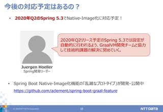 © 2019 NTT DATA Corporation 22
• 2020年Q2のSpring 5.3でNative-Image化に対応予定！
今後の対応予定はあるの？
Juergen Hoeller
Spring開発リーダー
• Spring Boot Native-Image化機能の「乱雑なプロトタイプ」が開発・公開中
https://github.com/aclement/spring-boot-graal-feature
2020年Q2リリース予定のSpring 5.3では設定が
自動的に行われるよう、GraalVM開発チームと協力
して技術的課題の解決に努めていく。
 