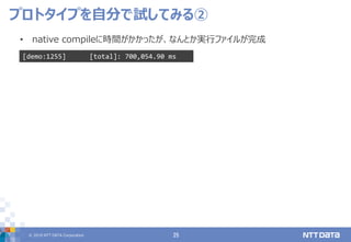 © 2019 NTT DATA Corporation 25
• native compileに時間がかかったが、なんとか実行ファイルが完成
プロトタイプを自分で試してみる②
[demo:1255] [total]: 700,054.90 ms
 