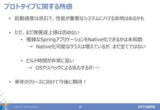 © 2019 NTT DATA Corporation 29
• 起動速度は流石で、性能が重要なシステムにハマる余地はあるかも
• ただ、まだ発展途上感は否めない
• 複雑なSpringアプリケーションをNative化できるかは未知数
→ Native化可能なクラスは増えているが、まだ全てではない
• ビルド時間が非常に長い
→ OSやスペックによる気もするが・・・
• 来年のリリースに向けて今後に期待！
プロトタイプに関する所感
 