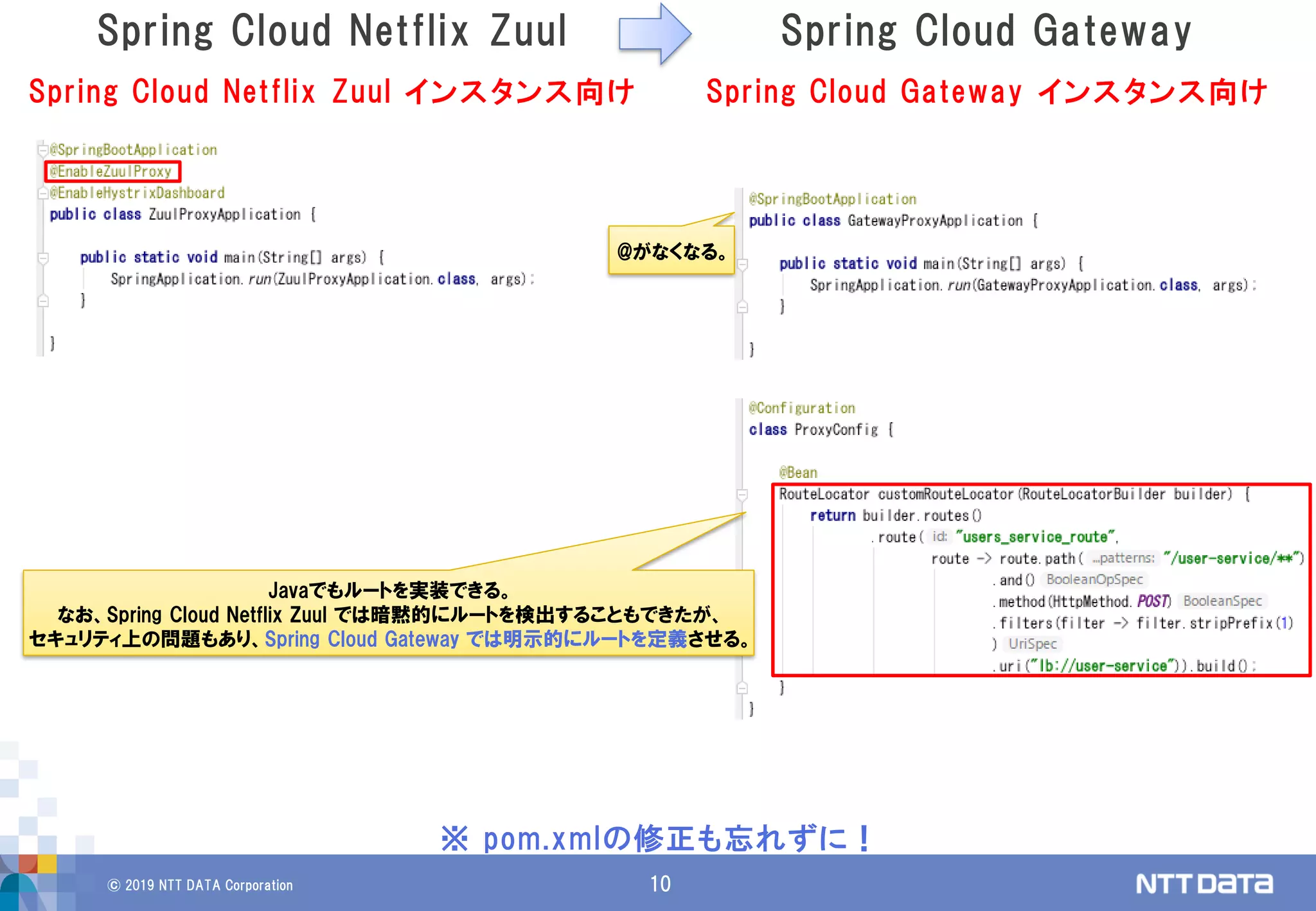 © 2019 NTT DATA Corporation 10
Spring Cloud Netflix Zuul Spring Cloud Gateway
※ pom.xmlの修正も忘れずに！
Spring Cloud Netflix Zuul インスタンス向け Spring Cloud Gateway インスタンス向け
@がなくなる。
Javaでもルートを実装できる。
なお、Spring Cloud Netflix Zuul では暗黙的にルートを検出することもできたが、
セキュリティ上の問題もあり、Spring Cloud Gateway では明示的にルートを定義させる。
 