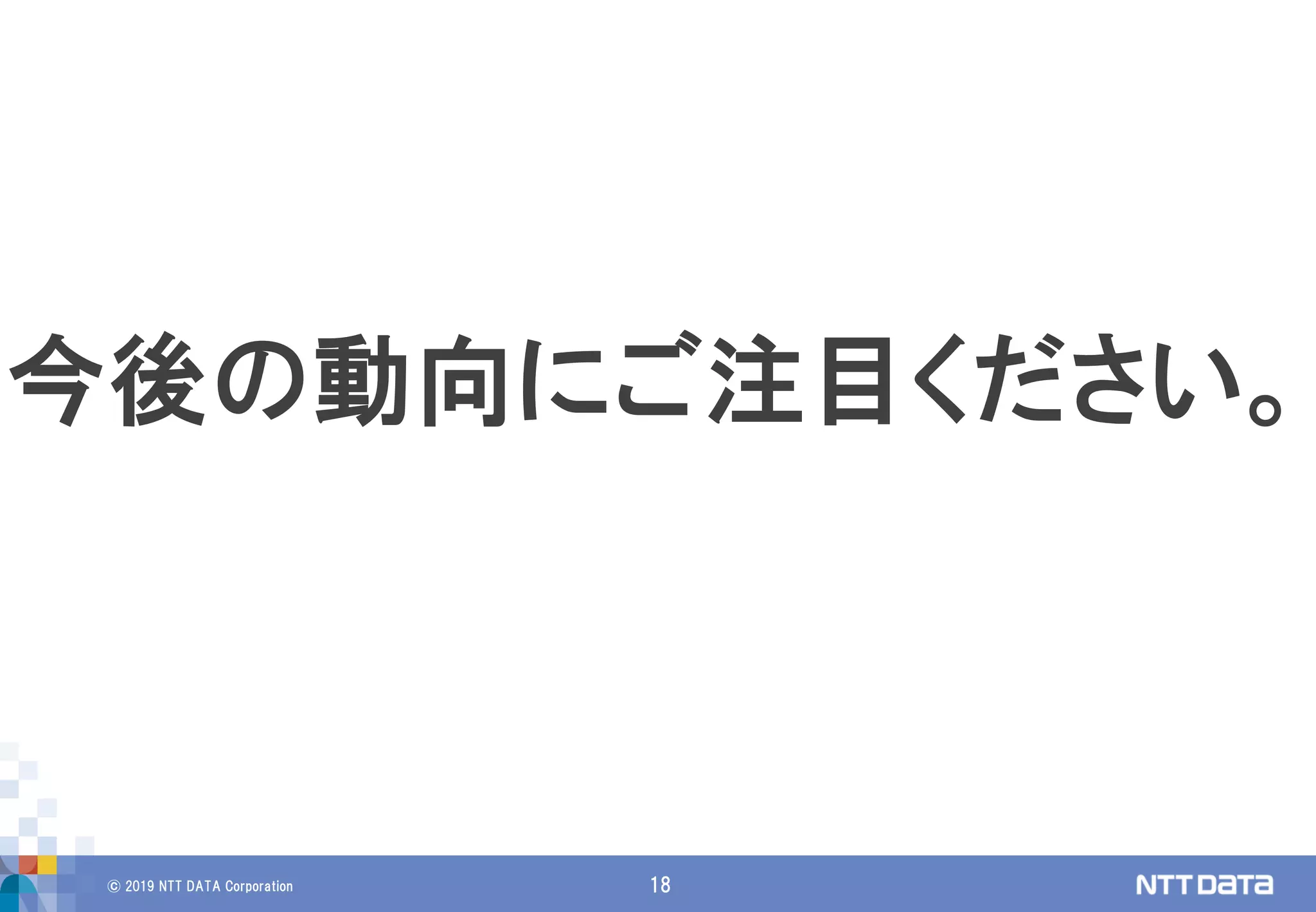 © 2019 NTT DATA Corporation 18
今後の動向にご注目ください。
 