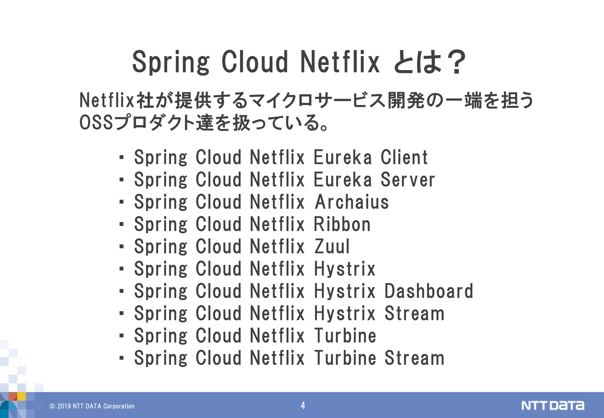 © 2019 NTT DATA Corporation 4
Netflix社が提供するマイクロサービス開発の一端を担う
OSSプロダクト達を扱っている。
Spring Cloud Netflix とは？
・ Spring Cloud Netflix Eureka Client
・ Spring Cloud Netflix Eureka Server
・ Spring Cloud Netflix Archaius
・ Spring Cloud Netflix Ribbon
・ Spring Cloud Netflix Zuul
・ Spring Cloud Netflix Hystrix
・ Spring Cloud Netflix Hystrix Dashboard
・ Spring Cloud Netflix Hystrix Stream
・ Spring Cloud Netflix Turbine
・ Spring Cloud Netflix Turbine Stream
 