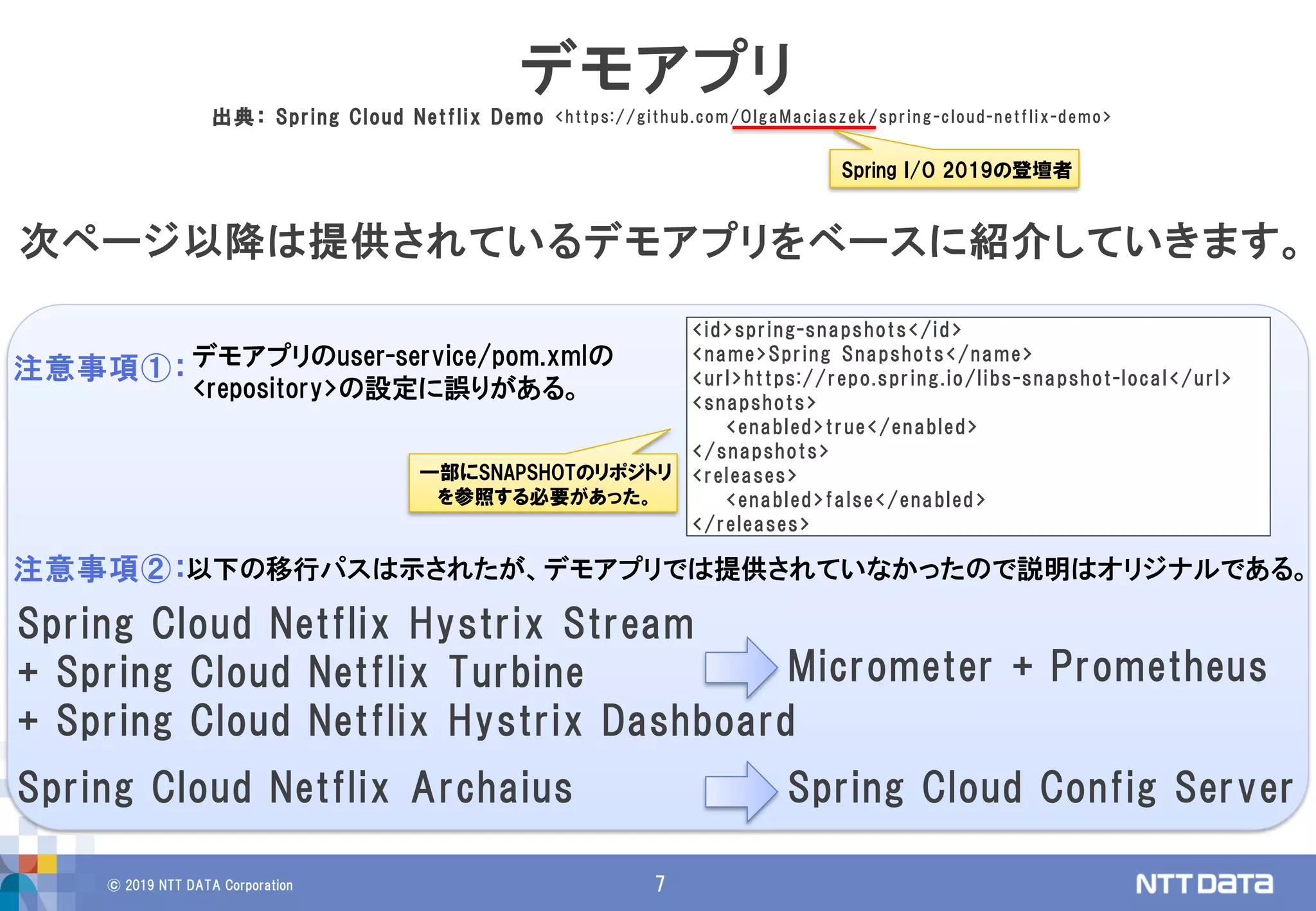 © 2019 NTT DATA Corporation 7
次ページ以降は提供されているデモアプリをベースに紹介していきます。
デモアプリ
出典： Spring Cloud Netflix Demo <https://github.com/OlgaMaciaszek/spring-cloud-netflix-demo>
デモアプリのuser-service/pom.xmlの
<repository>の設定に誤りがある。
以下の移行パスは示されたが、デモアプリでは提供されていなかったので説明はオリジナルである。注意事項②：
Spring Cloud Netflix Archaius Spring Cloud Config Server
Spring Cloud Netflix Hystrix Stream
+ Spring Cloud Netflix Turbine
+ Spring Cloud Netflix Hystrix Dashboard
Micrometer + Prometheus
注意事項①：
Spring I/O 2019の登壇者
<id>spring-snapshots</id>
<name>Spring Snapshots</name>
<url>https://repo.spring.io/libs-snapshot-local</url>
<snapshots>
<enabled>true</enabled>
</snapshots>
<releases>
<enabled>false</enabled>
</releases>
一部にSNAPSHOTのリポジトリ
を参照する必要があった。
 