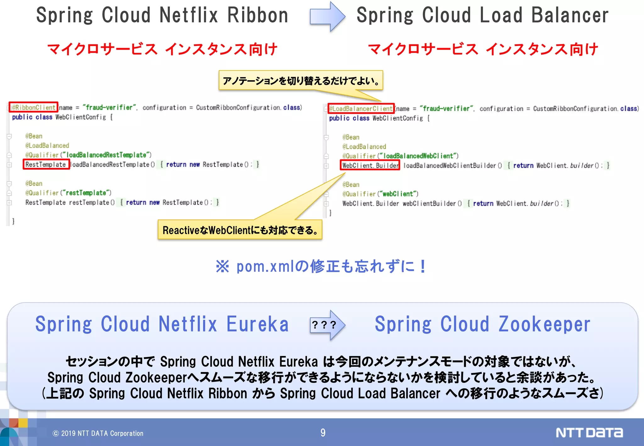 © 2019 NTT DATA Corporation 9
Spring Cloud Netflix Ribbon Spring Cloud Load Balancer
※ pom.xmlの修正も忘れずに！
アノテーションを切り替えるだけでよい。
マイクロサービス インスタンス向け マイクロサービス インスタンス向け
ReactiveなWebClientにも対応できる。
Spring Cloud Netflix Eureka Spring Cloud Zookeeper？？？
セッションの中で Spring Cloud Netflix Eureka は今回のメンテナンスモードの対象ではないが、
Spring Cloud Zookeeperへスムーズな移行ができるようにならないかを検討していると余談があった。
(上記の Spring Cloud Netflix Ribbon から Spring Cloud Load Balancer への移行のようなスムーズさ)
 
