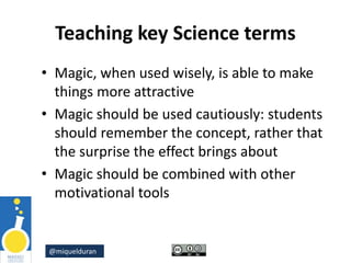 @miquelduran
Teaching key Science terms
• Magic, when used wisely, is able to make
things more attractive
• Magic should be used cautiously: students
should remember the concept, rather that
the surprise the effect brings about
• Magic should be combined with other
motivational tools
 