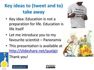 @miquelduran
Key ideas to (tweet and to)
take away
• Key idea: Education is not a
preparation for life. Education is
life itself
• Let me introduce you to my
favourite scientist – Panoramix
• This presentation is available at
http://slideshare.net/quelgir
• Thank you!
 
