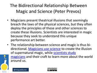 @miquelduran
The Bidirectional Relationship Between
Magic and Science (Peter Prevos)
• Magicians present theatrical illusions that seemingly
breach the laws of the physical sciences, but they often
deploy the principles of these and other sciences to
create these illusions. Scientists are interested in magic
because they seek to understand this unique
performance art better.
• The relationship between science and magic is thus bi-
directional. Magicians use science to create the illusion
of supernatural magic, while scientists study
magicians and their craft to learn more about the world
around us.
 