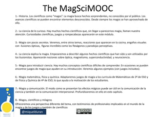 @miquelduran
The MagSciMOOC
1.- Historia. Los científicos como “magos”. La magia busca hechos sorprendentes, no conocidos por el público. Los
avances científicos se pueden encontrar elementos desconocidos. Desde siempre los magos se han aprovechado de
ello.
2.- La ciencia de lo curioso. Hay muchos hechos científicos que, sin llegar a parecernos magia, llaman nuestra
atención. Curiosidades científicas, juegos y rompecabezas aparecerán en este módulo.
3.- Magia con pocos secretos. Veremos, entre otros temas, reacciones que aparecen en la cocina, engaños visuales
con ilusiones ópticas, figuras increíbles como los flexágonos y paradojas perceptivas.
4.- La ciencia explica la magia. Empezaremos a describir algunos hechos científicos que han sido y son utilizados por
los ilusionistas. Aparecerán nociones sobre óptica, magnetismo, superconductividad, y neurociencia.
5.- Magia para introducir ciencia. Hay muchos conceptos científicos difíciles de comprender. En ocasiones se pueden
encontrar juegos de magia que ayuden en su introducción. Veremos algunos ejemplos (con juegos incluidos).
6.- Magia matemática, física y química. Adaptaremos juegos de magia a los curricula de Matemáticas de 2º de ESO y
de Física y Química de 4º de ESO, lo que ayuda a la motivación de los estudiantes.
7.- Magia y comunicación. El modo como se presentan los efectos mágicos puede ser útil en la comunicación de la
ciencia y también en la comunicación interpersonal. Profundizaremos en ello en este capítulo.
8.- Magos, científicos y milagros
Ofreceremos una perspectiva diferente del tema, con testimonios de profesionales implicados en el mundo de la
magia y de los juegos y también de científicos
 