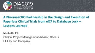 1
A Pharma/CRO Partnership in the Design and Execution of
Paperless Clinical Trials from eICF to Database Lock –
Lessons Learned
Michelle Eli
Clinical Project Management Advisor, Chorus
Eli Lilly and Company
 