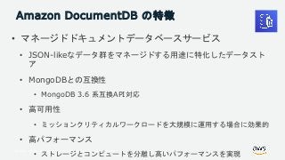 © 2018, Amazon Web Services, Inc. or its Affiliates. All rights reserved.
Amazon DocumentDB の特徴
• マネージドドキュメントデータベースサービス
• JSON-likeなデータ群をマネージドする用途に特化したデータスト
ア
• MongoDBとの互換性
• MongoDB 3.6 系互換API対応
• 高可用性
• ミッションクリティカルワークロードを大規模に運用する場合に効果的
• 高パフォーマンス
• ストレージとコンピュートを分離し高いパフォーマンスを実現
 