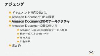 © 2018, Amazon Web Services, Inc. or its Affiliates. All rights reserved.
アジェンダ
ドキュメント指向DBとは
Amazon DocumentDBの概要
Amazon DocumentDBのアーキテクチャ
Amazon DocumentDBの使い方
Amazon DocumentDBのサービス概要
他サービスとの使い分け
移行方法
料金体系
まとめ
 