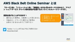 © 2018, Amazon Web Services, Inc. or its Affiliates. All rights reserved.
AWS Black Belt Online Seminar とは
「サービス別」「ソリューション別」「業種別」のそれぞれのテーマに分かれて、アマゾ
ン ウェブ サービス ジャパン株式会社が主催するオンラインセミナーシリーズです。
質問を投げることができます！
• 書き込んだ質問は、主催者にしか見えません
• 今後のロードマップに関するご質問は
お答えできませんのでご了承下さい
① 吹き出しをクリック
② 質問を入力
③ Sendをクリック
Twitter ハッシュタグは以下をご利用ください
#awsblackbelt
 