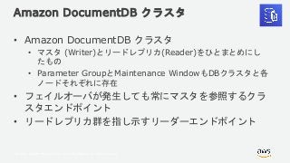 © 2018, Amazon Web Services, Inc. or its Affiliates. All rights reserved.
Amazon DocumentDB クラスタ
• Amazon DocumentDB クラスタ
• マスタ (Writer)とリードレプリカ(Reader)をひとまとめにし
たもの
• Parameter GroupとMaintenance WindowもDBクラスタと各
ノードそれぞれに存在
• フェイルオーバが発生しても常にマスタを参照するクラ
スタエンドポイント
• リードレプリカ群を指し示すリーダーエンドポイント
 
