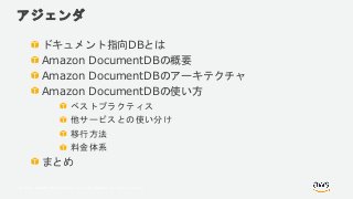 © 2018, Amazon Web Services, Inc. or its Affiliates. All rights reserved.
アジェンダ
ドキュメント指向DBとは
Amazon DocumentDBの概要
Amazon DocumentDBのアーキテクチャ
Amazon DocumentDBの使い方
ベストプラクティス
他サービスとの使い分け
移行方法
料金体系
まとめ
 