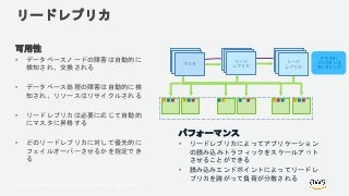© 2018, Amazon Web Services, Inc. or its Affiliates. All rights reserved.
リードレプリカ
可用性
• データベースノードの障害は自動的に
検知され、交換される
• データベース処理の障害は自動的に検
知され、リソースはリサイクルされる
• リードレプリカは必要に応じて自動的
にマスタに昇格する
• どのリードレプリカに対して優先的に
フェイルオーバーさせるかを指定でき
る
Primary
Node
Primary
Nodeマスタ
Primary
Node
Primary
Node
リード
レプリカ
Primary
Node
Primary
Node
リード
レプリカ
クラスタ/
インスタンス
モニタリング
パフォーマンス
• リードレプリカによってアプリケーション
の読み込みトラフィックをスケールアウト
させることができる
• 読み込みエンドポイントによってリードレ
プリカを跨がって負荷が分散される
 
