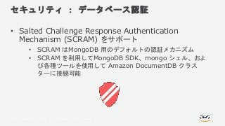 © 2018, Amazon Web Services, Inc. or its Affiliates. All rights reserved.
セキュリティ ： データベース認証
• Salted Challenge Response Authentication
Mechanism (SCRAM) をサポート
• SCRAM はMongoDB 用のデフォルトの認証メカニズム
• SCRAM を利用してMongoDB SDK、mongo シェル、およ
び各種ツールを使用して Amazon DocumentDB クラス
ターに接続可能
 