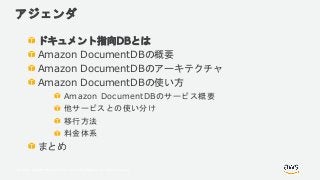 © 2018, Amazon Web Services, Inc. or its Affiliates. All rights reserved.
アジェンダ
ドキュメント指向DBとは
Amazon DocumentDBの概要
Amazon DocumentDBのアーキテクチャ
Amazon DocumentDBの使い方
Amazon DocumentDBのサービス概要
他サービスとの使い分け
移行方法
料金体系
まとめ
 