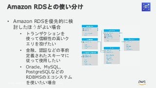 © 2018, Amazon Web Services, Inc. or its Affiliates. All rights reserved.
Amazon RDSとの使い分け
• Amazon RDSを優先的に検
討したほうがよい場合
• トランザクションを
使って信頼性の高いク
エリを投げたい
• 金融、認証などの事前
定義されたスキーマに
従って使用したい
• Oracle、MySQL、
PostgreSQLなどの
RDBMSのエコシステム
を使いたい場合
 