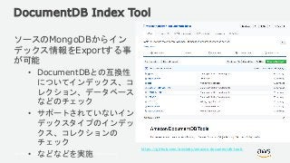 © 2018, Amazon Web Services, Inc. or its Affiliates. All rights reserved.
DocumentDB Index Tool
ソースのMongoDBからイン
デックス情報をExportする事
が可能
• DocumentDBとの互換性
についてインデックス、コ
レクション、データベース
などのチェック
• サポートされていないイン
デックスタイプのインデッ
クス、コレクションの
チェック
• などなどを実施
https://github.com/awslabs/amazon-documentdb-tools
 