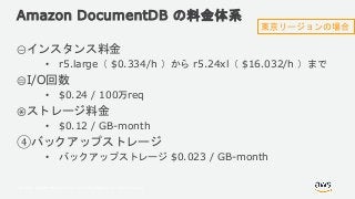 © 2018, Amazon Web Services, Inc. or its Affiliates. All rights reserved.
Amazon DocumentDB の料金体系
①インスタンス料金
• r5.large（ $0.334/h ）から r5.24xl（ $16.032/h ）まで
②I/O回数
• $0.24 / 100万req
③ストレージ料金
• $0.12 / GB-month
④バックアップストレージ
• バックアップストレージ $0.023 / GB-month
東京リージョンの場合
 