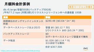© 2018, Amazon Web Services, Inc. or its Affiliates. All rights reserved.
月額料金計算例
https://aws.amazon.com/jp/documentdb/pricing/
db.r5.large/容量50GB(バックアップ50GB)
/平均77.2 iops (月間2億I/Oリクエスト)/リージョン外への通信量 10GB
要素 詳細
時間単位のオンデマンドインスタンス
料金
$240.48 ($0.334 * 24 * 30)
データベースストレージおよびI/O 容量 $6 ($0.12 * 50)
I/Oリクエスト $60 ($0.24 * 200)
バックアップストレージ $0
※データベースストレージ容量まで無料
データ転送 $1.026 ($0.114 * 9)
※1GBまでは無料
合計 $307.506
東京リージョンの場合
 